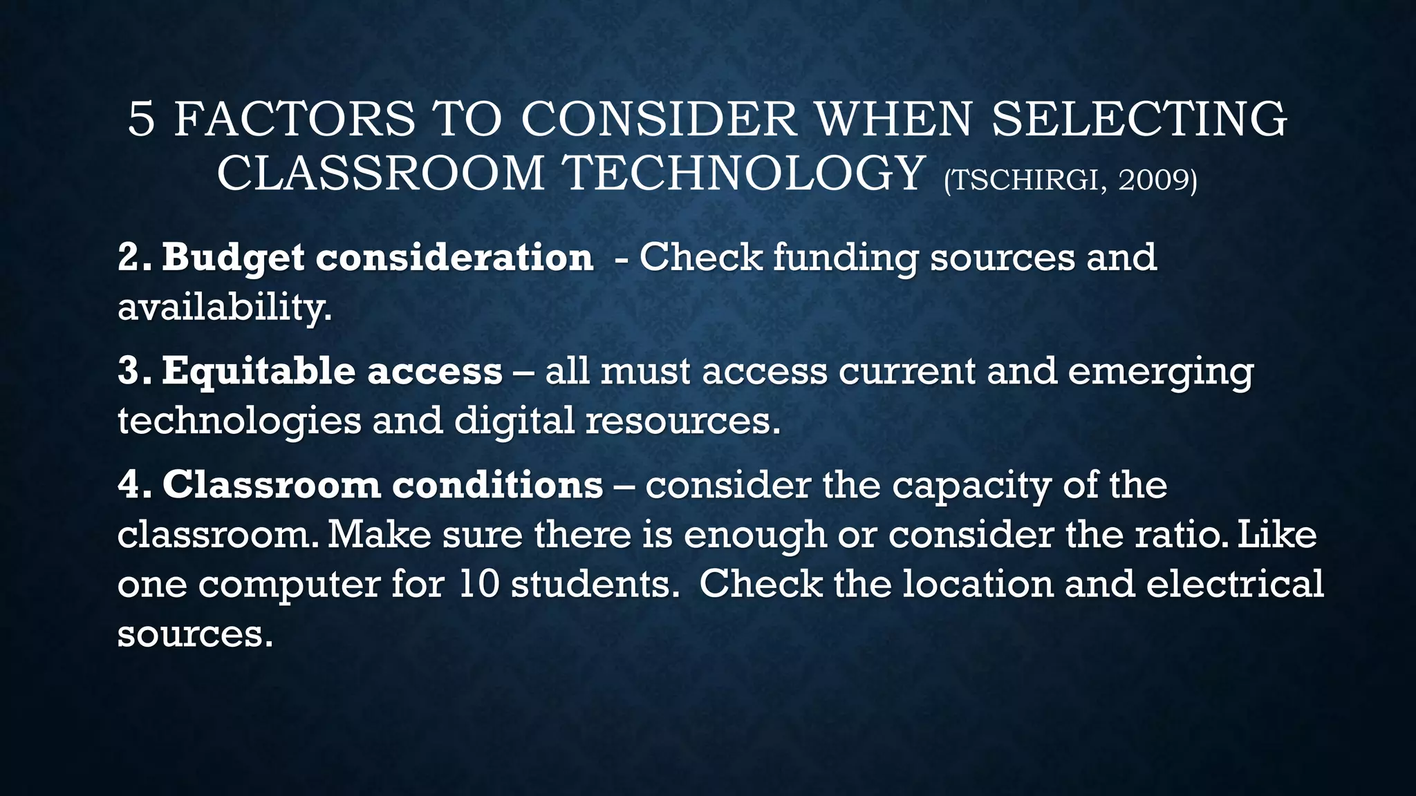 5 FACTORS TO CONSIDER WHEN SELECTING
CLASSROOM TECHNOLOGY (TSCHIRGI, 2009)
2. Budget consideration - Check funding sources and
availability.
3. Equitable access – all must access current and emerging
technologies and digital resources.
4. Classroom conditions – consider the capacity of the
classroom.Make sure there is enough or consider the ratio. Like
one computer for 10 students. Check the location and electrical
sources.
 