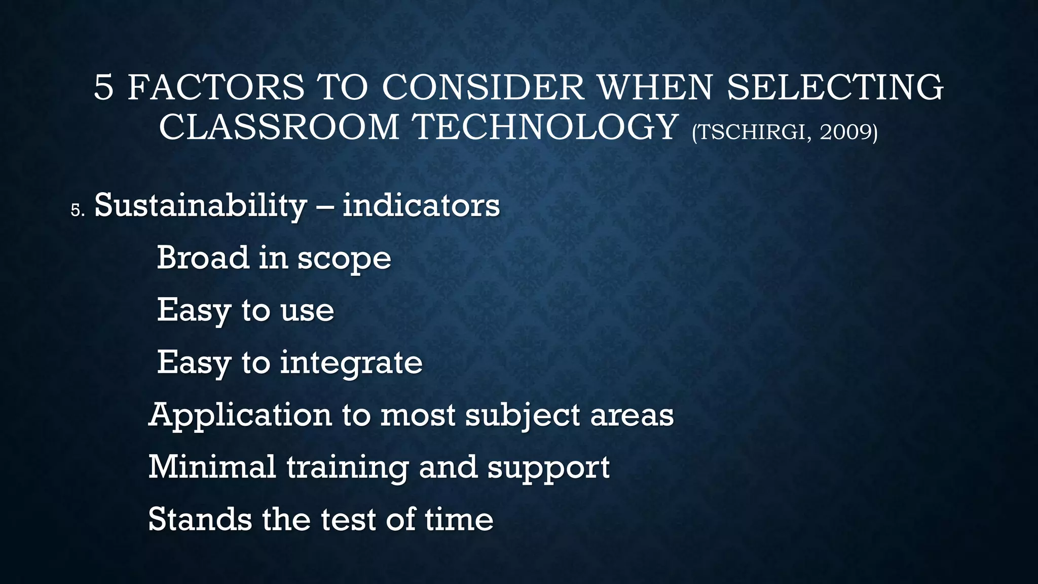 5 FACTORS TO CONSIDER WHEN SELECTING
CLASSROOM TECHNOLOGY (TSCHIRGI, 2009)
5. Sustainability – indicators
Broad in scope
Easy to use
Easy to integrate
Application to most subject areas
Minimal training and support
Stands the test of time
 