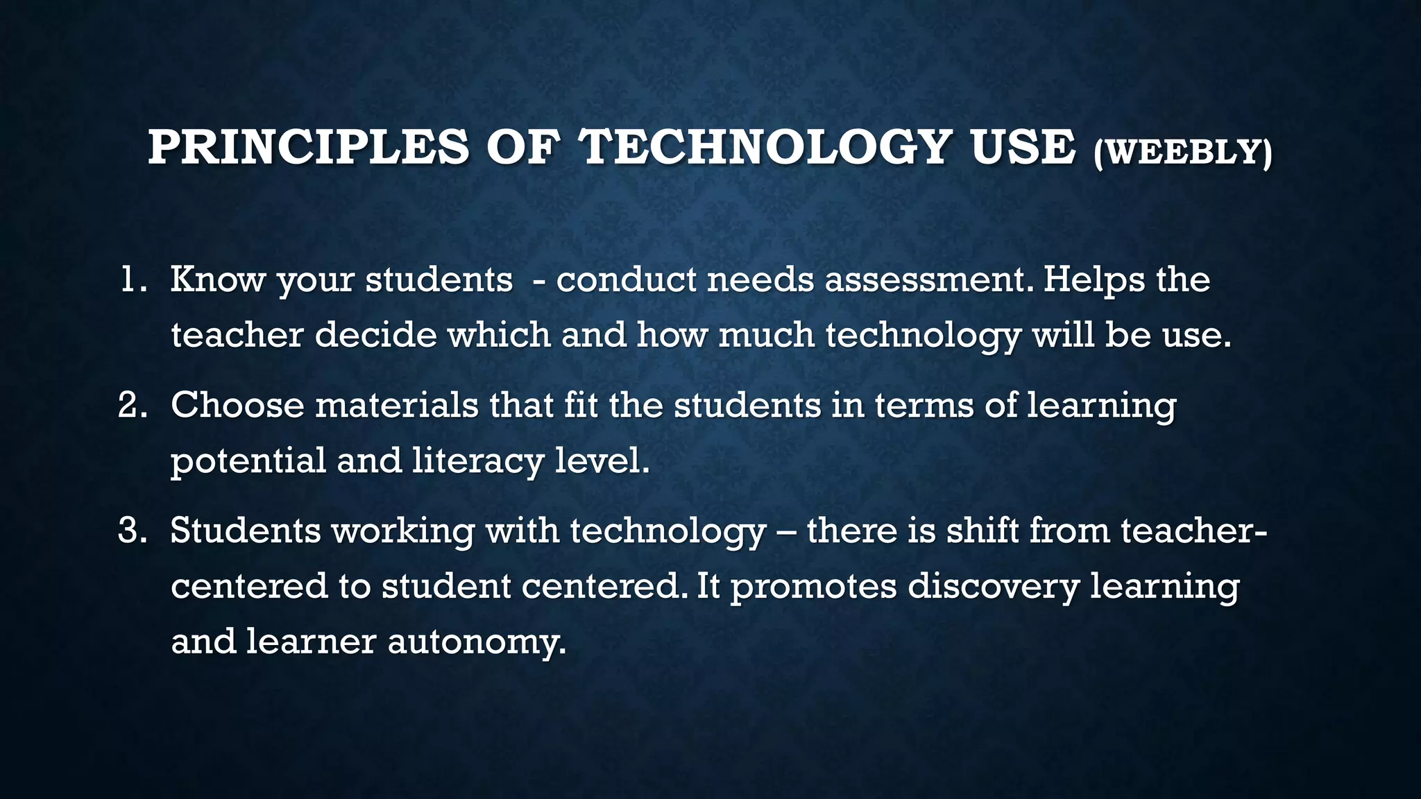 PRINCIPLES OF TECHNOLOGY USE (WEEBLY)
1. Know your students - conduct needs assessment. Helps the
teacher decide which and how much technology will be use.
2. Choose materials that fit the students in terms of learning
potential and literacy level.
3. Students working with technology – there is shift from teacher-
centered to student centered. It promotes discovery learning
and learner autonomy.
 