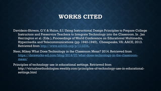 WORKS CITED
Davidson-Shivers, G.V. & Hulon, S.I. Using Instructional Design Principles to Prepare College
Instructors and Preservice Teachers to Integrate Technology into the Classroom. In . Jan
Herrington et al. (Eds.), Proceedings of World Conference on Educational Multimedia,
Hypermedia and Telecommunications (pp. 1940-1945), Chesapeake,VA: AACE, 2013.
Retrieved from http://www.editlib.org/p/112234,
Neer, Mikey.What Does Technology in the Classroom Mean? 2014. Retrieved from
https://dataworks-ed.com/blog/2014/07/what-does-technology-in-the-classroom-
mean/
Principles of technology use in educational settings. Retrieved from
http://virtualmethodologies.weebly.com/principles-of-technology-use-in-educational-
settings.html
 
