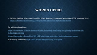 WORKS CITED
• Tschirgi,Debbie.5 Factors to ConsiderWhen Selecting Classroom Technology,2009. Retrieved from
https://edtechmagazine.com/k12/article/2009/04/choose-but-choose-wisely
For additional readings:
https://teachonline.ca/tools-trends/how-use-technology-effectively/ten-guiding-principles-use-
technology-learning
https://dataworks-ed.com/blog/2014/07/what-does-technology-in-the-classroom-mean/
Specifically for BEED - https://tech.ed.gov/earlylearning/principles/
 