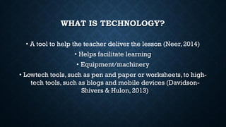 WHAT IS TECHNOLOGY?
• A tool to help the teacher deliver the lesson (Neer, 2014)
• Helps facilitate learning
• Equipment/machinery
• Lowtech tools, such as pen and paper or worksheets,to high-
tech tools, such as blogs and mobile devices (Davidson-
Shivers & Hulon, 2013)
 