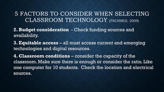 5 FACTORS TO CONSIDER WHEN SELECTING
CLASSROOM TECHNOLOGY (TSCHIRGI, 2009)
2. Budget consideration - Check funding sources and
availability.
3. Equitable access – all must access current and emerging
technologies and digital resources.
4. Classroom conditions – consider the capacity of the
classroom.Make sure there is enough or consider the ratio. Like
one computer for 10 students. Check the location and electrical
sources.
 