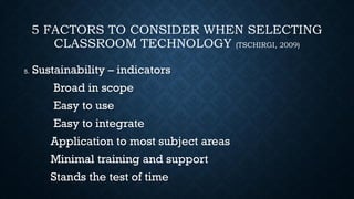 5 FACTORS TO CONSIDER WHEN SELECTING
CLASSROOM TECHNOLOGY (TSCHIRGI, 2009)
5. Sustainability – indicators
Broad in scope
Easy to use
Easy to integrate
Application to most subject areas
Minimal training and support
Stands the test of time
 
