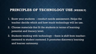 PRINCIPLES OF TECHNOLOGY USE (WEEBLY)
1. Know your students - conduct needs assessment. Helps the
teacher decide which and how much technology will be use.
2. Choose materials that fit the students in terms of learning
potential and literacy level.
3. Students working with technology – there is shift from teacher-
centered to student centered. It promotes discovery learning
and learner autonomy.
 