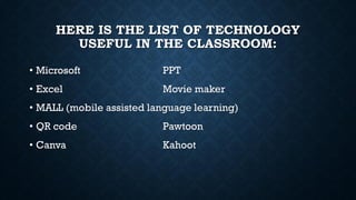 HERE IS THE LIST OF TECHNOLOGY
USEFUL IN THE CLASSROOM:
• Microsoft PPT
• Excel Movie maker
• MALL (mobile assisted language learning)
• QR code Pawtoon
• Canva Kahoot
 