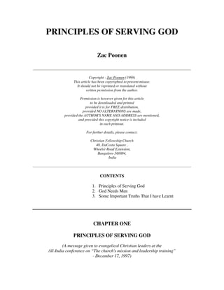 PRINCIPLES OF SERVING GOD 
Zac Poonen 
Copyright - Zac Poonen (1999) 
This article has been copyrighted to prevent misuse. 
It should not be reprinted or translated without 
written permission from the author. 
Permission is however given for this article 
to be downloaded and printed 
provided it is for FREE distribution, 
provided NO ALTERATIONS are made, 
provided the AUTHOR'S NAME AND ADDRESS are mentioned, 
and provided this copyright notice is included 
in each printout. 
For further details, please contact: 
Christian Fellowship Church 
40, DaCosta Square , 
Wheeler Road Extension, 
Bangalore-560084, 
India 
CONTENTS 
1. Principles of Serving God 
2. God Needs Men 
3. Some Important Truths That I have Learnt 
CHAPTER ONE 
PRINCIPLES OF SERVING GOD 
(A message given to evangelical Christian leaders at the 
All-India conference on “The church's mission and leadership training” 
- December 17, 1997) 
 