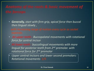 • Generally, start with firm grip, apical force then buccal
then lingual slowly ,
with increasing range of motion every cycle as socket
expands.
• All upper teeth : Buccopalatal movements with rotational
force for central incisor
• All lower teeth : buccolingual movements with more
lingual for posterior teeth from 2nd premolar. with
rotational force for 2nd premolar
• Upper central incisors and lower second premolars:
Rotational movements 1/5
10Dr. Firas Kassab
 