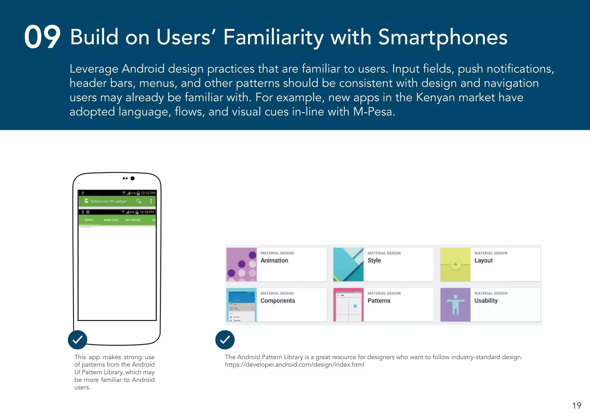 19
Leverage Android design practices that are familiar to users. Input fields, push notifications,
header bars, menus, and other patterns should be consistent with design and navigation
users may already be familiar with. For example, new apps in the Kenyan market have
adopted language, flows, and visual cues in-line with M-Pesa.
Build on Users’ Familiarity with Smartphones09
This app makes strong use
of patterns from the Android
UI Pattern Library, which may
be more familiar to Android
users.
The Android Pattern Library is a great resource for designers who want to follow industry-standard design.
https://developer.android.com/design/index.html
 