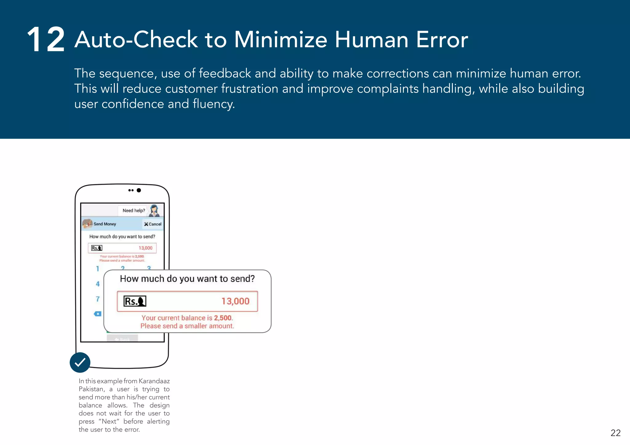 22
The sequence, use of feedback and ability to make corrections can minimize human error.
This will reduce customer frustration and improve complaints handling, while also building
user confidence and fluency.
Auto-Check to Minimize Human Error12
In this example from Karandaaz
Pakistan, a user is trying to
send more than his/her current
balance allows. The design
does not wait for the user to
press “Next” before alerting
the user to the error.
 