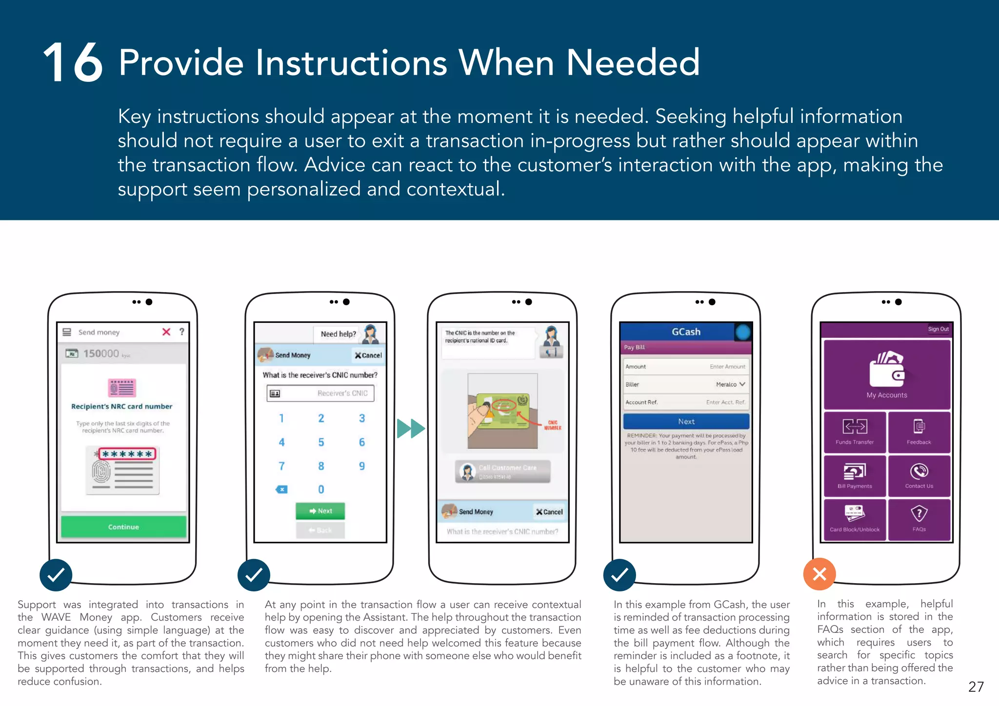 27
Key instructions should appear at the moment it is needed. Seeking helpful information
should not require a user to exit a transaction in-progress but rather should appear within
the transaction flow. Advice can react to the customer’s interaction with the app, making the
support seem personalized and contextual.
Provide Instructions When Needed16
At any point in the transaction flow a user can receive contextual
help by opening the Assistant. The help throughout the transaction
flow was easy to discover and appreciated by customers. Even
customers who did not need help welcomed this feature because
they might share their phone with someone else who would benefit
from the help.
In this example from GCash, the user
is reminded of transaction processing
time as well as fee deductions during
the bill payment flow. Although the
reminder is included as a footnote, it
is helpful to the customer who may
be unaware of this information.
Support was integrated into transactions in
the WAVE Money app. Customers receive
clear guidance (using simple language) at the
moment they need it, as part of the transaction.
This gives customers the comfort that they will
be supported through transactions, and helps
reduce confusion.
In this example, helpful
information is stored in the
FAQs section of the app,
which requires users to
search for specific topics
rather than being offered the
advice in a transaction.
 