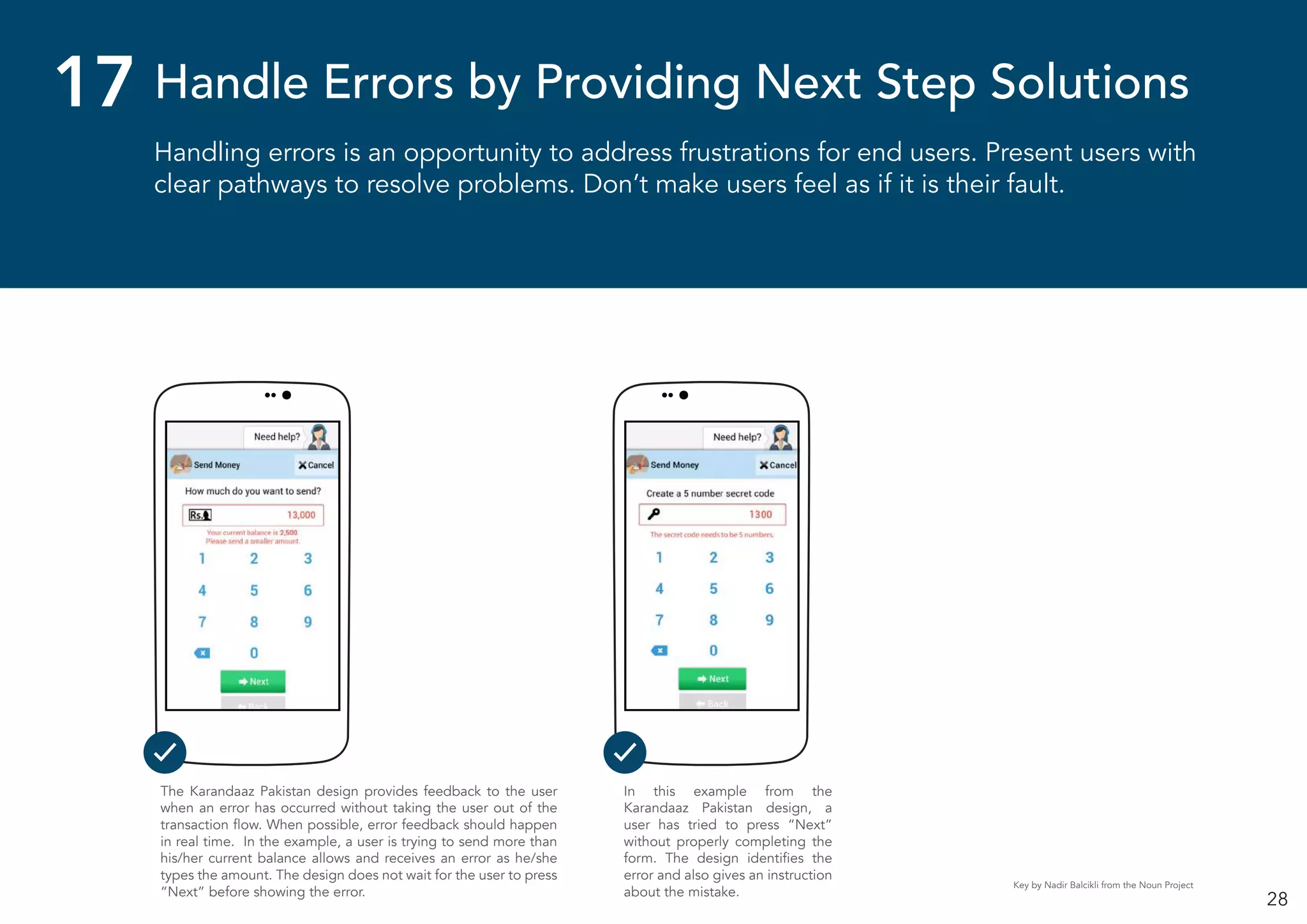 28
Handling errors is an opportunity to address frustrations for end users. Present users with
clear pathways to resolve problems. Don’t make users feel as if it is their fault.
Handle Errors by Providing Next Step Solutions17
In this example from the
Karandaaz Pakistan design, a
user has tried to press “Next”
without properly completing the
form. The design identifies the
error and also gives an instruction
about the mistake.
The Karandaaz Pakistan design provides feedback to the user
when an error has occurred without taking the user out of the
transaction flow. When possible, error feedback should happen
in real time. In the example, a user is trying to send more than
his/her current balance allows and receives an error as he/she
types the amount. The design does not wait for the user to press
“Next” before showing the error.
Key by Nadir Balcikli from the Noun Project
 