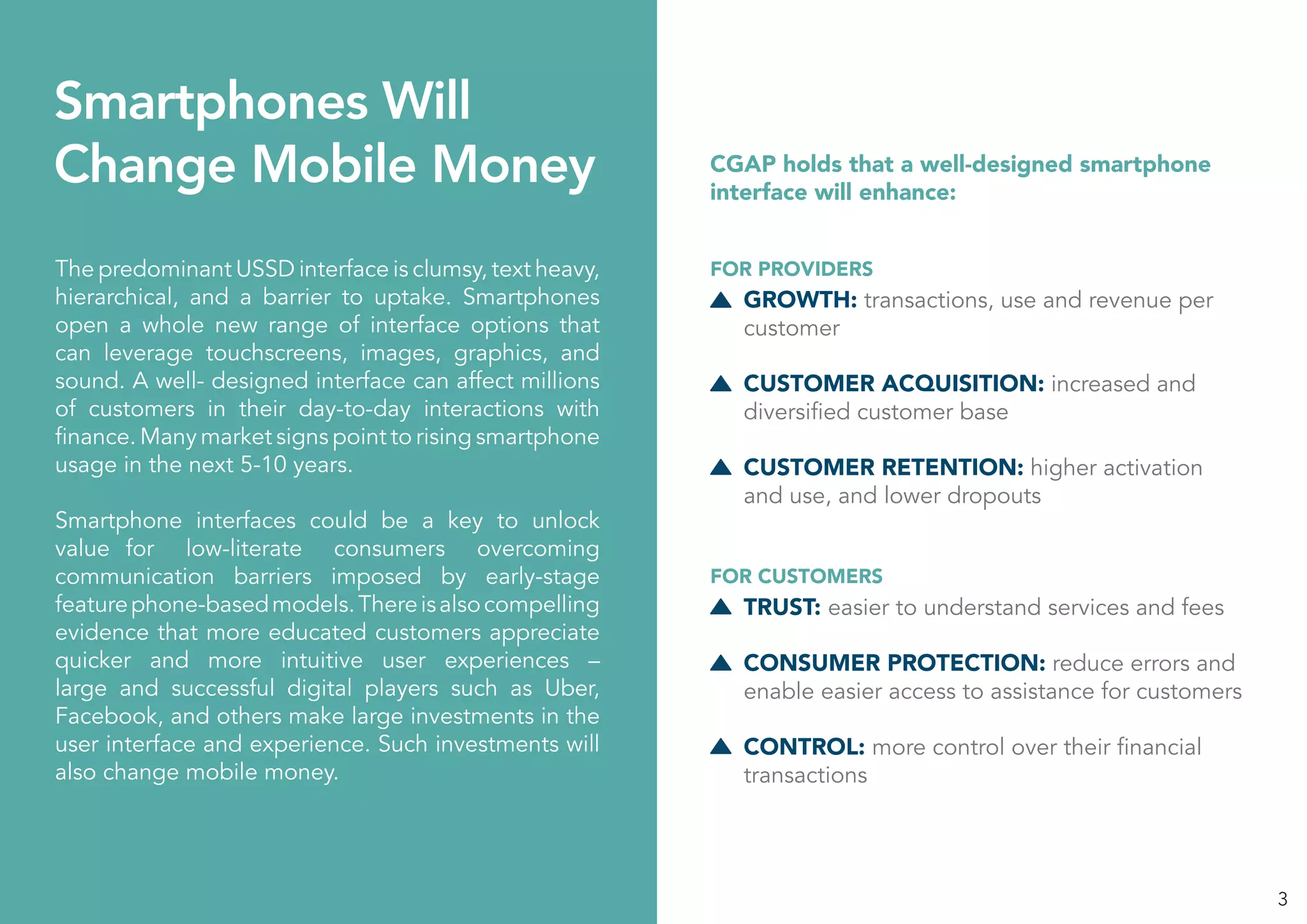 3
Smartphones Will
Change Mobile Money
The predominant USSD interface is clumsy, text heavy,
hierarchical, and a barrier to uptake. Smartphones
open a whole new range of interface options that
can leverage touchscreens, images, graphics, and
sound. A well- designed interface can affect millions
of customers in their day-to-day interactions with
finance. Many market signs point to rising smartphone
usage in the next 5-10 years.
Smartphone interfaces could be a key to unlock
value for low-literate consumers overcoming
communication barriers imposed by early-stage
featurephone-basedmodels.Thereisalsocompelling
evidence that more educated customers appreciate
quicker and more intuitive user experiences –
large and successful digital players such as Uber,
Facebook, and others make large investments in the
user interface and experience. Such investments will
also change mobile money.
GROWTH: transactions, use and revenue per
customer
CUSTOMER ACQUISITION: increased and
diversified customer base
CUSTOMER RETENTION: higher activation
and use, and lower dropouts
TRUST: easier to understand services and fees
CONSUMER PROTECTION: reduce errors and
enable easier access to assistance for customers
CONTROL: more control over their financial
transactions
CGAP holds that a well-designed smartphone
interface will enhance:
FOR PROVIDERS
FOR CUSTOMERS
 