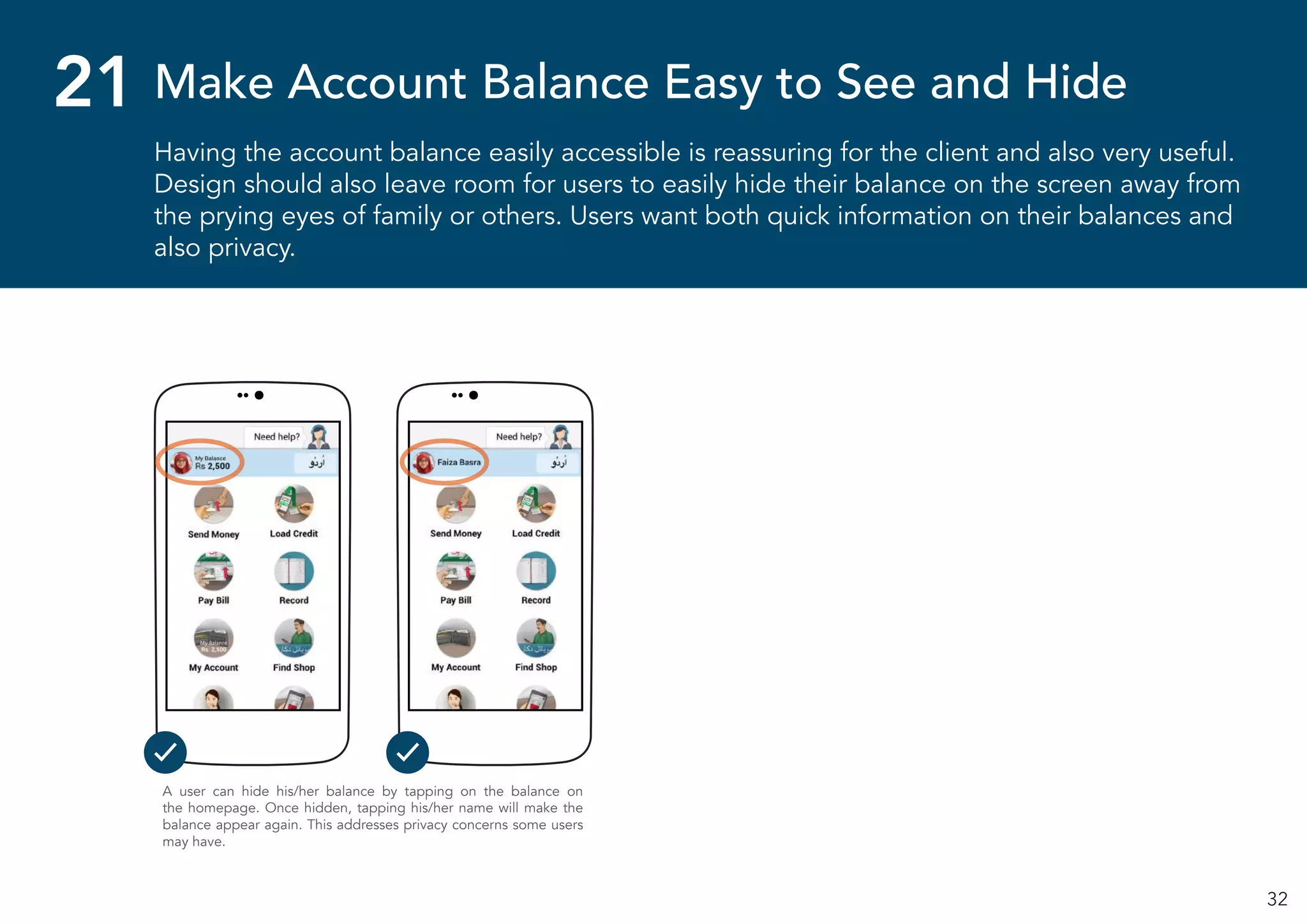 32
Having the account balance easily accessible is reassuring for the client and also very useful.
Design should also leave room for users to easily hide their balance on the screen away from
the prying eyes of family or others. Users want both quick information on their balances and
also privacy.
Make Account Balance Easy to See and Hide21
A user can hide his/her balance by tapping on the balance on
the homepage. Once hidden, tapping his/her name will make the
balance appear again. This addresses privacy concerns some users
may have.
 