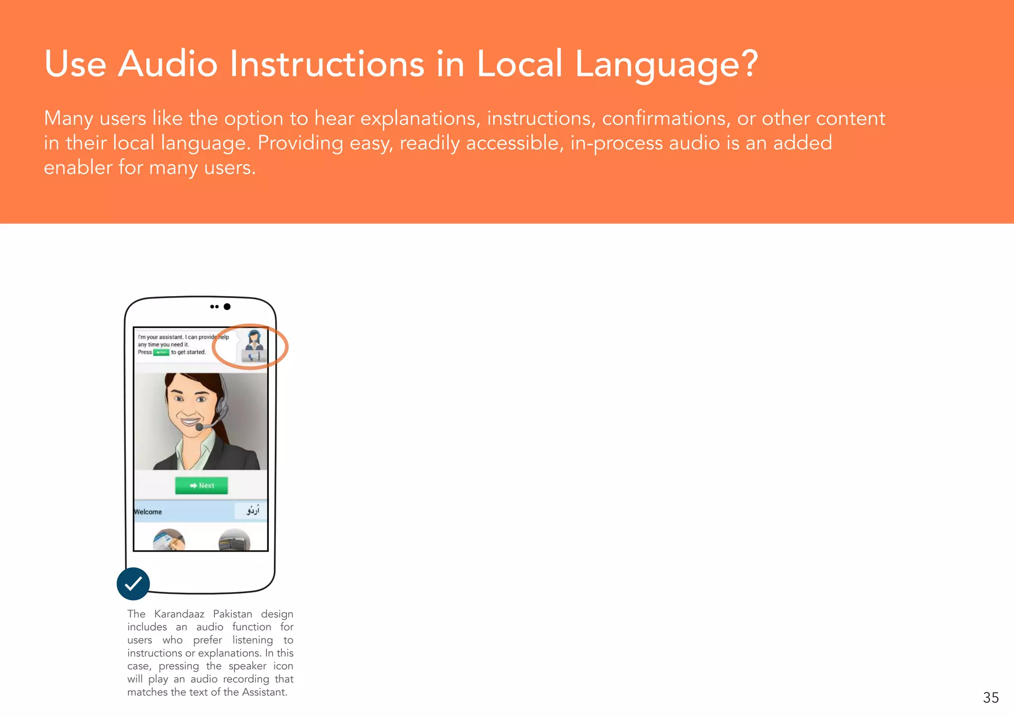 35
Many users like the option to hear explanations, instructions, confirmations, or other content
in their local language. Providing easy, readily accessible, in-process audio is an added
enabler for many users.
Use Audio Instructions in Local Language?
The Karandaaz Pakistan design
includes an audio function for
users who prefer listening to
instructions or explanations. In this
case, pressing the speaker icon
will play an audio recording that
matches the text of the Assistant.
 