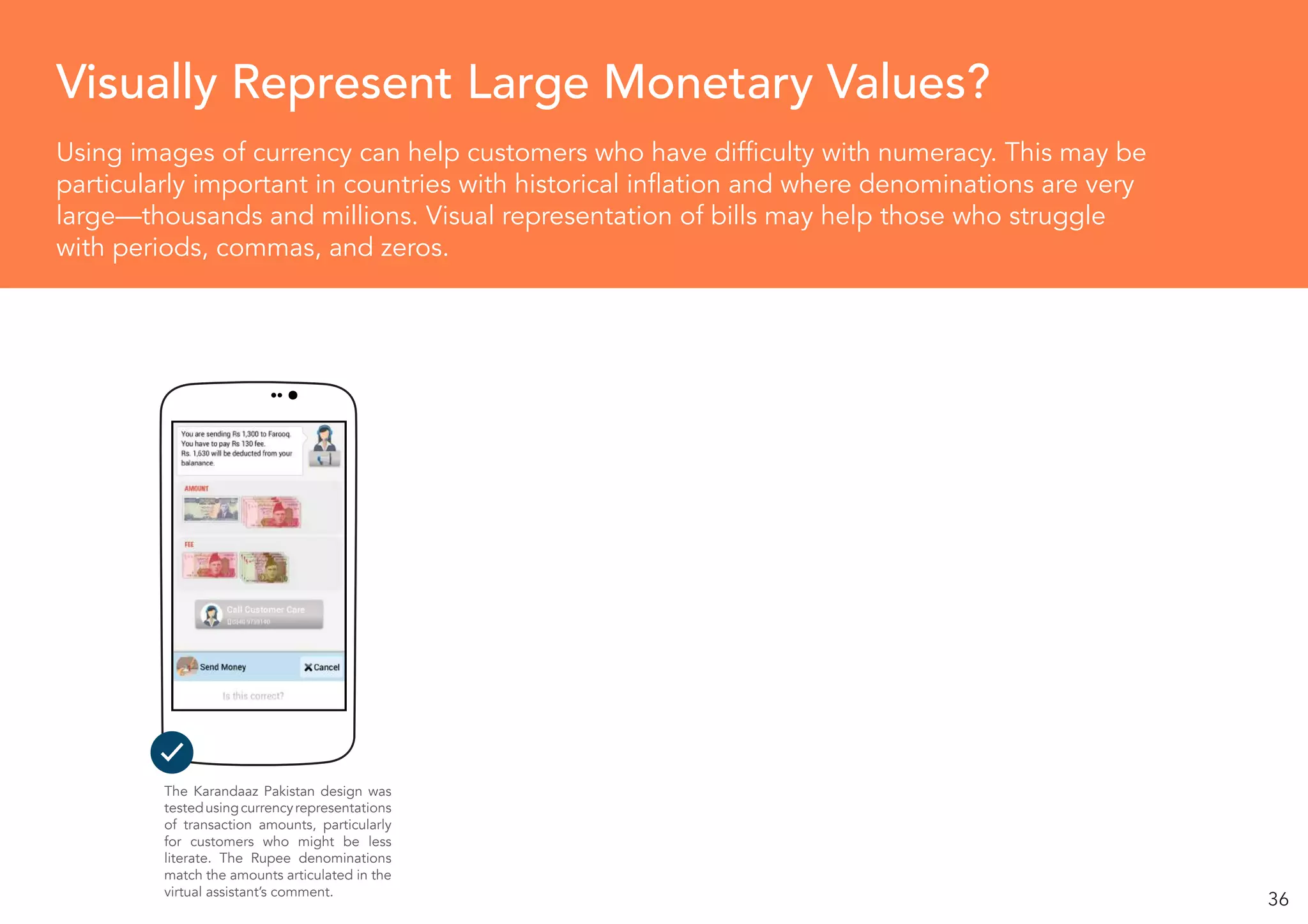 36
Using images of currency can help customers who have difficulty with numeracy. This may be
particularly important in countries with historical inflation and where denominations are very
large—thousands and millions. Visual representation of bills may help those who struggle
with periods, commas, and zeros.
Visually Represent Large Monetary Values?
The Karandaaz Pakistan design was
testedusingcurrencyrepresentations
of transaction amounts, particularly
for customers who might be less
literate. The Rupee denominations
match the amounts articulated in the
virtual assistant’s comment.
 