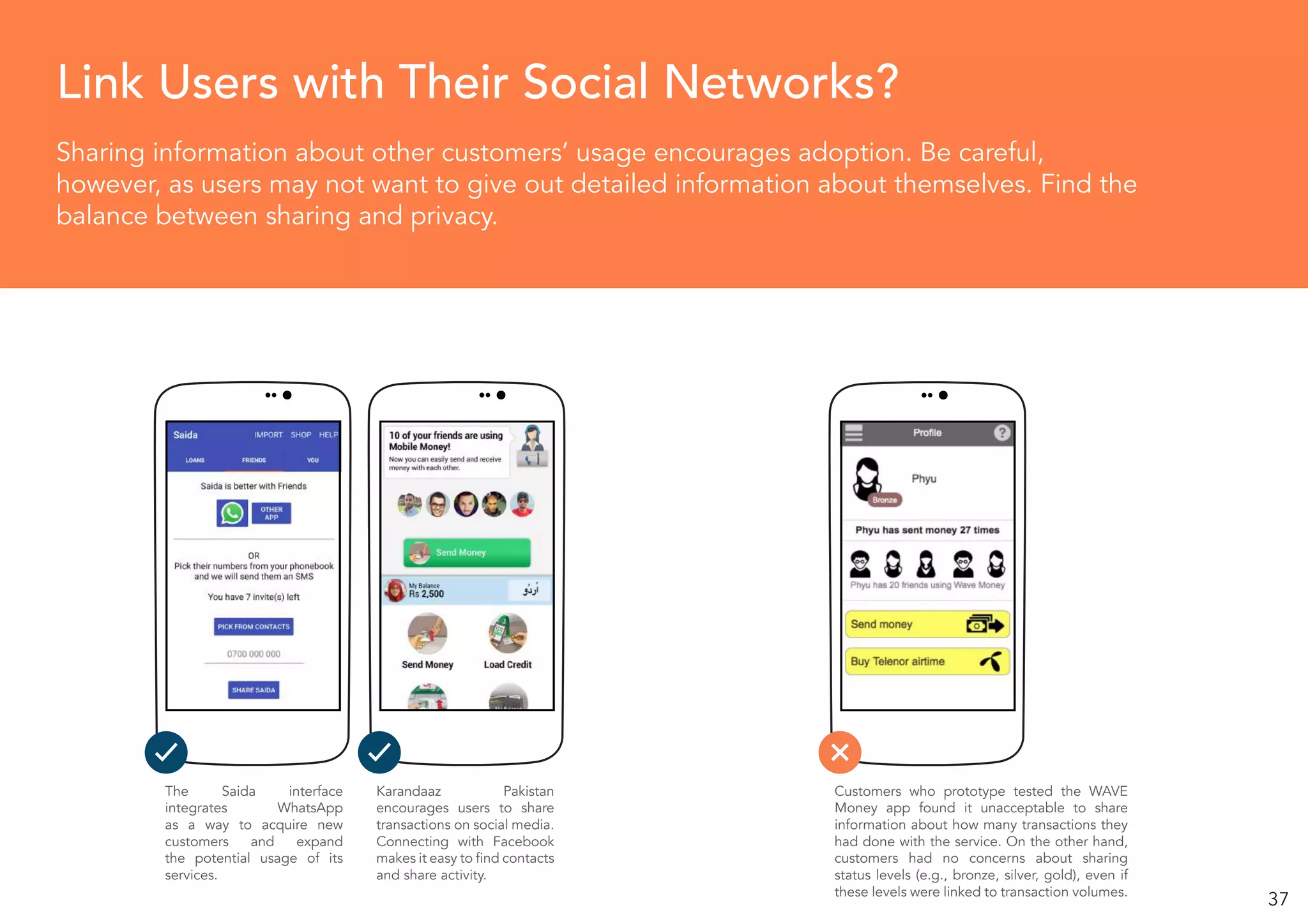 37
Sharing information about other customers’ usage encourages adoption. Be careful,
however, as users may not want to give out detailed information about themselves. Find the
balance between sharing and privacy.
Link Users with Their Social Networks?
The Saida interface
integrates WhatsApp
as a way to acquire new
customers and expand
the potential usage of its
services.
Karandaaz Pakistan
encourages users to share
transactions on social media.
Connecting with Facebook
makes it easy to find contacts
and share activity.
Customers who prototype tested the WAVE
Money app found it unacceptable to share
information about how many transactions they
had done with the service. On the other hand,
customers had no concerns about sharing
status levels (e.g., bronze, silver, gold), even if
these levels were linked to transaction volumes.
 