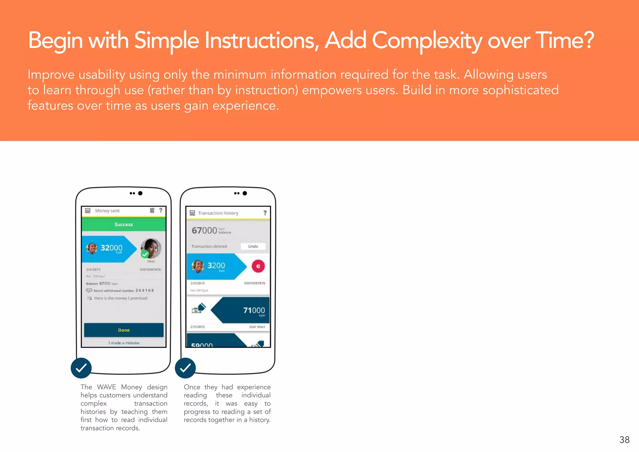 38
Begin with Simple Instructions, Add Complexity over Time?
Improve usability using only the minimum information required for the task. Allowing users
to learn through use (rather than by instruction) empowers users. Build in more sophisticated
features over time as users gain experience.
The WAVE Money design
helps customers understand
complex transaction
histories by teaching them
first how to read individual
transaction records.
Once they had experience
reading these individual
records, it was easy to
progress to reading a set of
records together in a history.
 