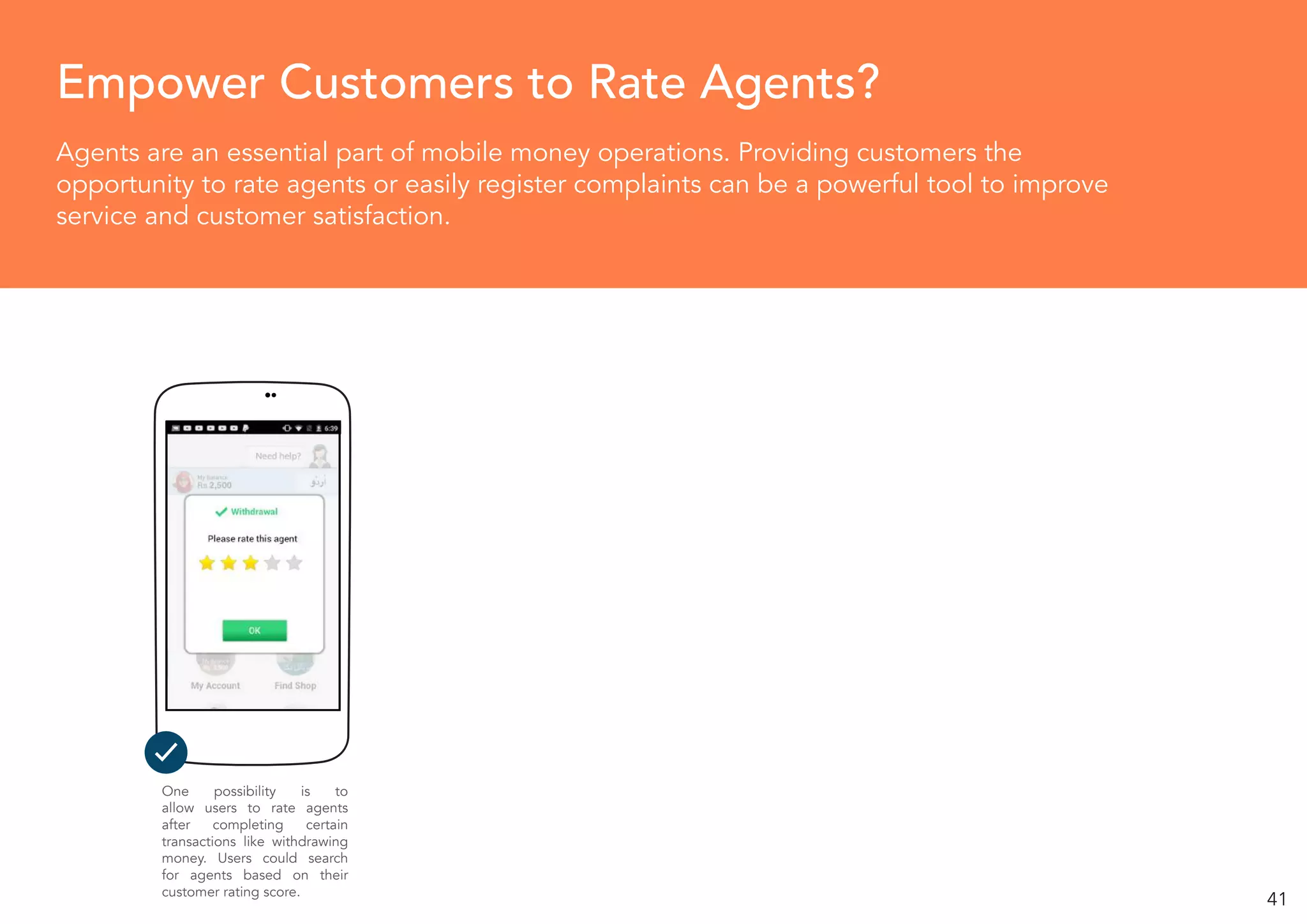 41
Agents are an essential part of mobile money operations. Providing customers the
opportunity to rate agents or easily register complaints can be a powerful tool to improve
service and customer satisfaction.
Empower Customers to Rate Agents?
One possibility is to
allow users to rate agents
after completing certain
transactions like withdrawing
money. Users could search
for agents based on their
customer rating score.
 