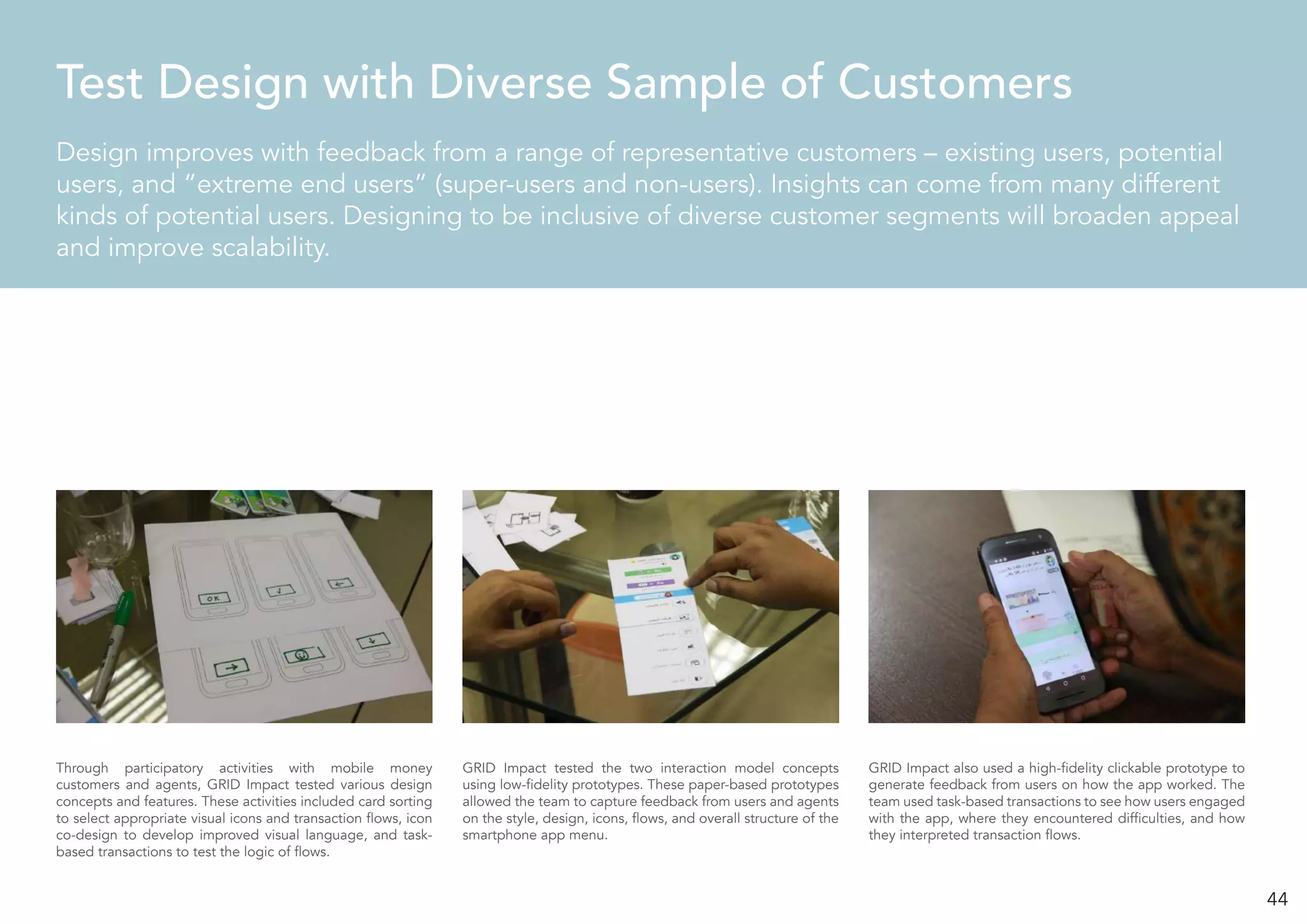 44
Design improves with feedback from a range of representative customers – existing users, potential
users, and “extreme end users” (super-users and non-users). Insights can come from many different
kinds of potential users. Designing to be inclusive of diverse customer segments will broaden appeal
and improve scalability.
Test Design with Diverse Sample of Customers
Through participatory activities with mobile money
customers and agents, GRID Impact tested various design
concepts and features. These activities included card sorting
to select appropriate visual icons and transaction flows, icon
co-design to develop improved visual language, and task-
based transactions to test the logic of flows.
GRID Impact tested the two interaction model concepts
using low-fidelity prototypes. These paper-based prototypes
allowed the team to capture feedback from users and agents
on the style, design, icons, flows, and overall structure of the
smartphone app menu.
GRID Impact also used a high-fidelity clickable prototype to
generate feedback from users on how the app worked. The
team used task-based transactions to see how users engaged
with the app, where they encountered difficulties, and how
they interpreted transaction flows.
 