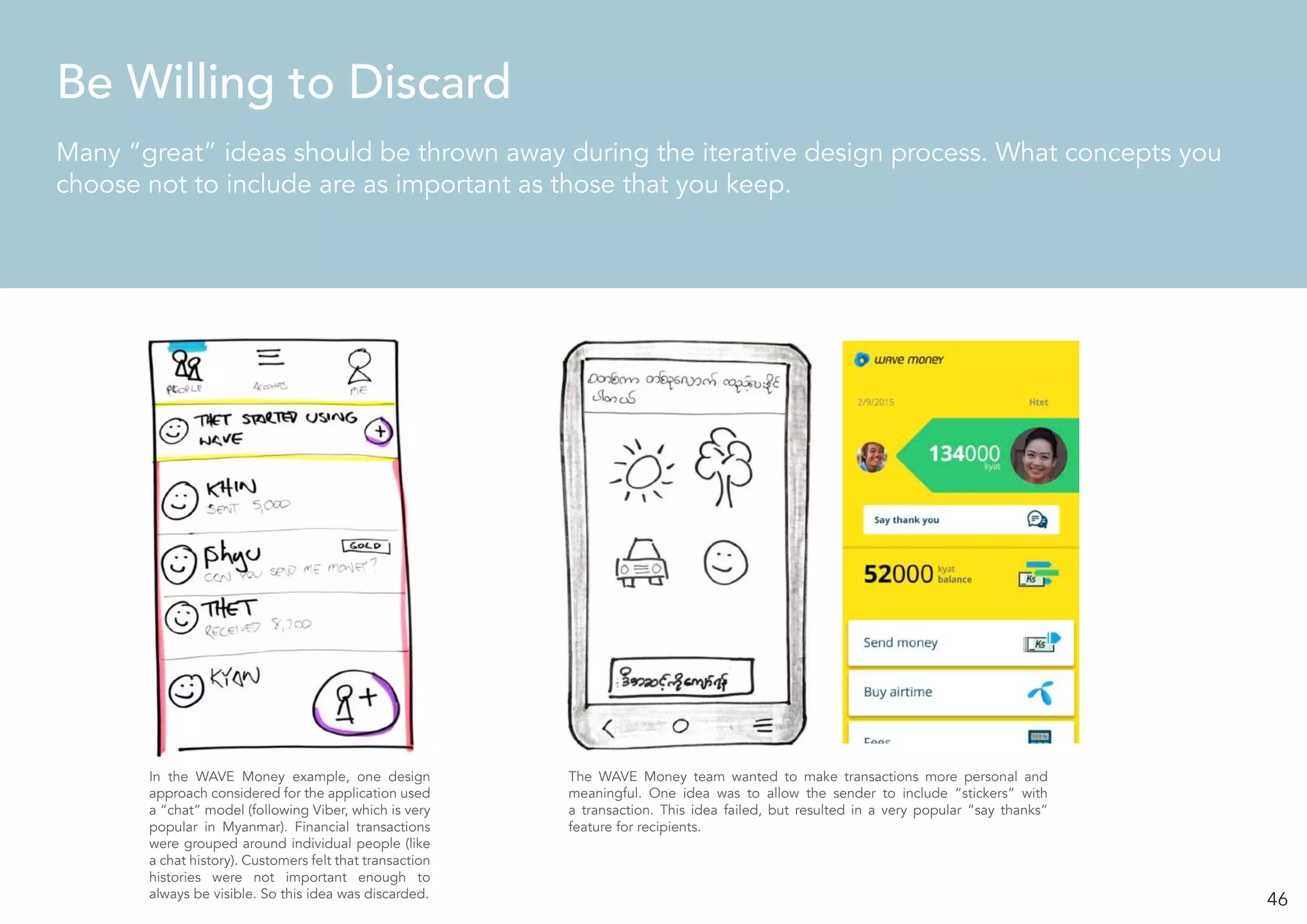 46
Be Willing to Discard
Many “great” ideas should be thrown away during the iterative design process. What concepts you
choose not to include are as important as those that you keep.
In the WAVE Money example, one design
approach considered for the application used
a “chat” model (following Viber, which is very
popular in Myanmar). Financial transactions
were grouped around individual people (like
a chat history). Customers felt that transaction
histories were not important enough to
always be visible. So this idea was discarded.
The WAVE Money team wanted to make transactions more personal and
meaningful. One idea was to allow the sender to include “stickers” with
a transaction. This idea failed, but resulted in a very popular “say thanks”
feature for recipients.
 
