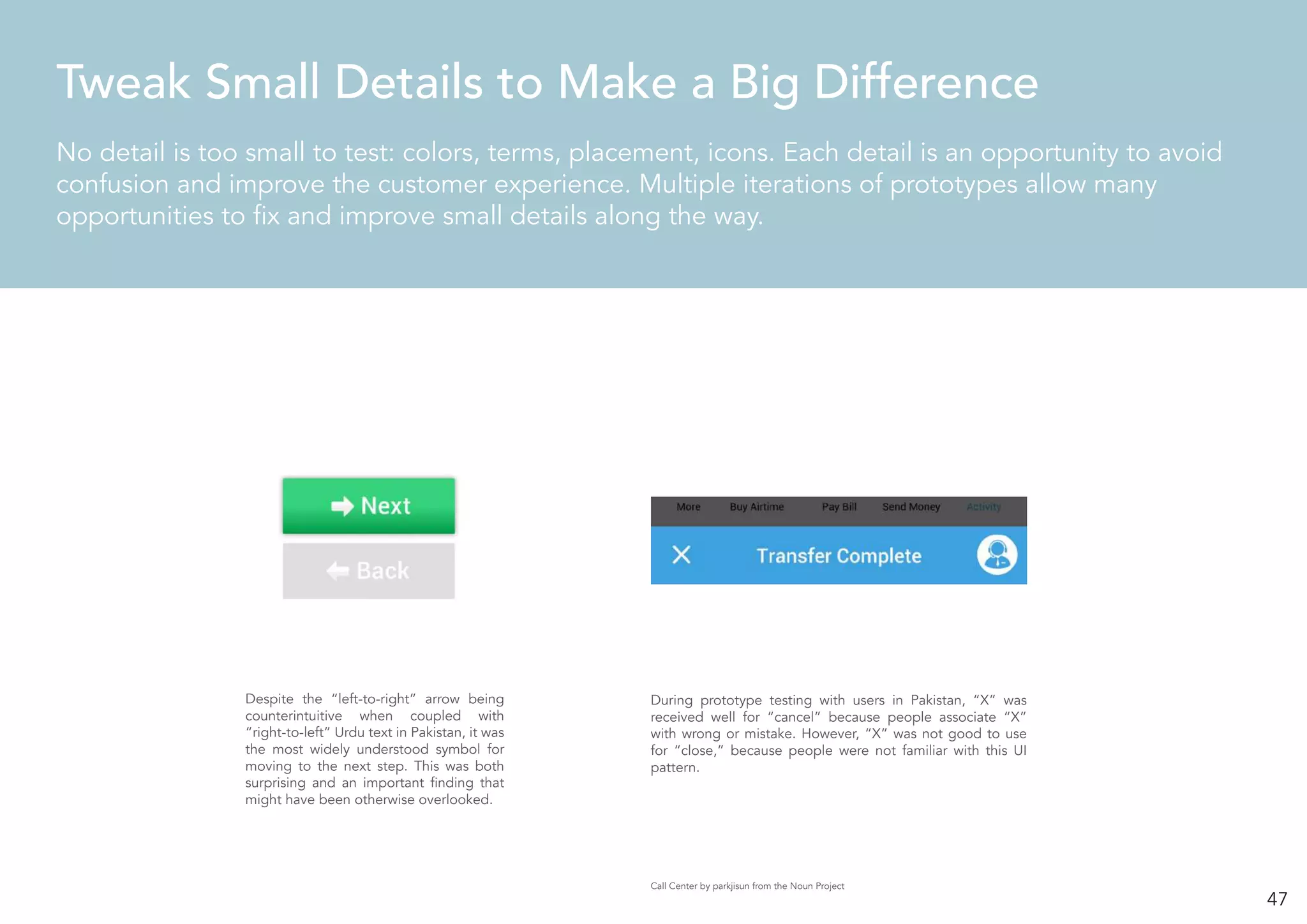 47
No detail is too small to test: colors, terms, placement, icons. Each detail is an opportunity to avoid
confusion and improve the customer experience. Multiple iterations of prototypes allow many
opportunities to fix and improve small details along the way.
Tweak Small Details to Make a Big Difference
During prototype testing with users in Pakistan, “X” was
received well for “cancel” because people associate “X”
with wrong or mistake. However, “X” was not good to use
for “close,” because people were not familiar with this UI
pattern.
Despite the “left-to-right” arrow being
counterintuitive when coupled with
“right-to-left” Urdu text in Pakistan, it was
the most widely understood symbol for
moving to the next step. This was both
surprising and an important finding that
might have been otherwise overlooked.
Call Center by parkjisun from the Noun Project
 