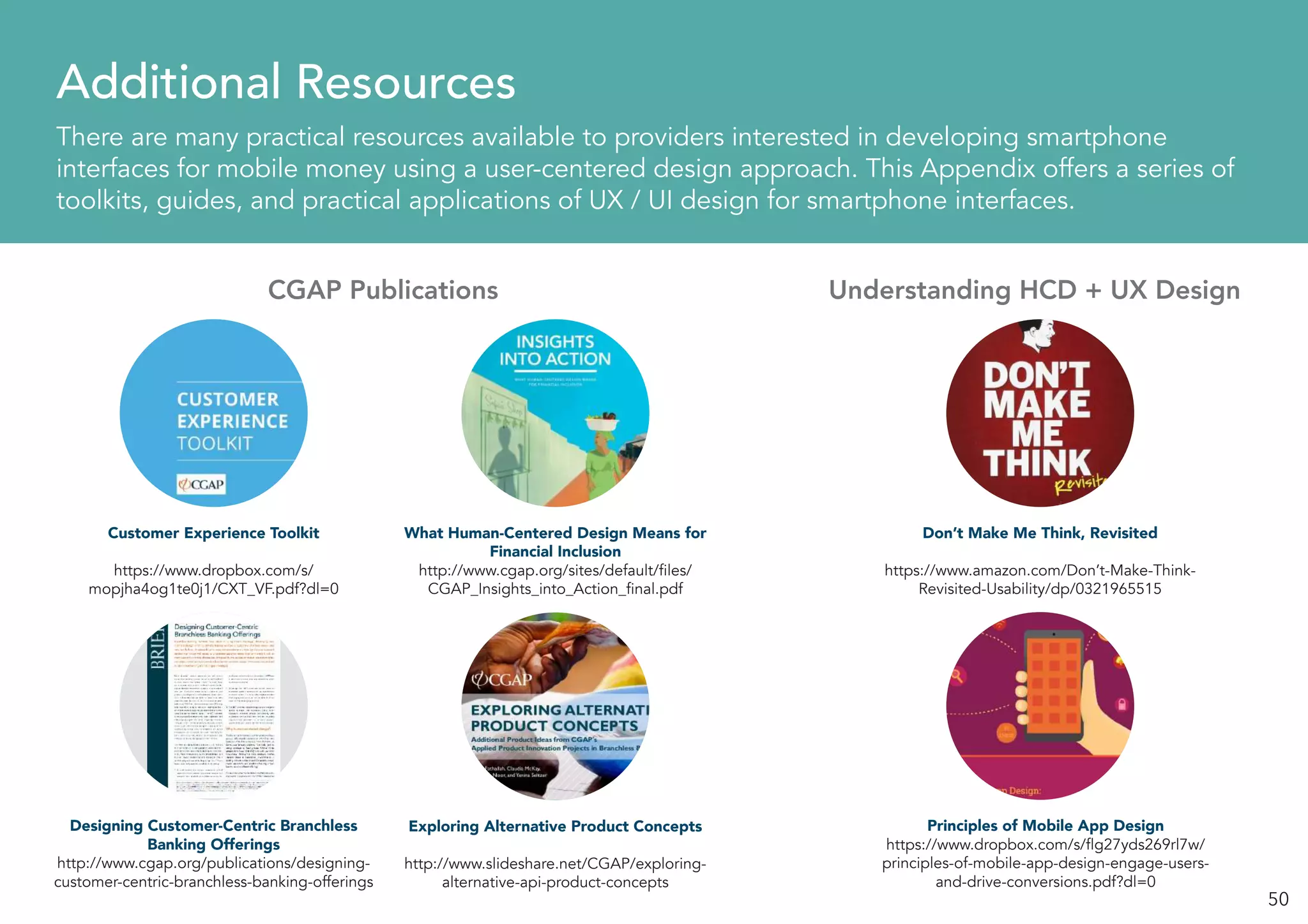 50
Additional Resources
There are many practical resources available to providers interested in developing smartphone
interfaces for mobile money using a user-centered design approach. This Appendix offers a series of
toolkits, guides, and practical applications of UX / UI design for smartphone interfaces.
CGAP Publications Understanding HCD + UX Design
Customer Experience Toolkit
https://www.dropbox.com/s/
mopjha4og1te0j1/CXT_VF.pdf?dl=0
Don’t Make Me Think, Revisited
https://www.amazon.com/Don’t-Make-Think-
Revisited-Usability/dp/0321965515
Designing Customer-Centric Branchless
Banking Offerings
http://www.cgap.org/publications/designing-
customer-centric-branchless-banking-offerings
Principles of Mobile App Design
https://www.dropbox.com/s/flg27yds269rl7w/
principles-of-mobile-app-design-engage-users-
and-drive-conversions.pdf?dl=0
What Human-Centered Design Means for
Financial Inclusion
http://www.cgap.org/sites/default/files/
CGAP_Insights_into_Action_final.pdf
Exploring Alternative Product Concepts
http://www.slideshare.net/CGAP/exploring-
alternative-api-product-concepts
 