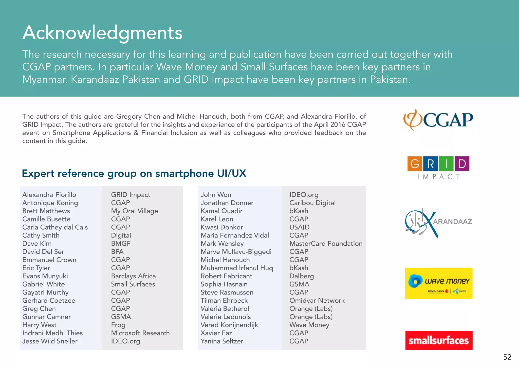 52
Acknowledgments
The research necessary for this learning and publication have been carried out together with
CGAP partners. In particular Wave Money and Small Surfaces have been key partners in
Myanmar. Karandaaz Pakistan and GRID Impact have been key partners in Pakistan.
Expert reference group on smartphone UI/UX
Alexandra Fiorillo		 GRID Impact
Antonique Koning		 CGAP
Brett Matthews		 My Oral Village
Camille Busette 		 CGAP
Carla Cathey dal Cais		 CGAP
Cathy Smith			Digitai
Dave Kim			BMGF
David Del Ser			 BFA
Emmanuel Crown		 CGAP
Eric Tyler			CGAP
Evans Munyuki		 Barclays Africa
Gabriel White			 Small Surfaces
Gayatri Murthy		 CGAP
Gerhard Coetzee		 CGAP
Greg Chen			CGAP
Gunnar Camner		 GSMA
Harry West			Frog
Indrani Medhi Thies		 Microsoft Research
Jesse Wild Sneller		 IDEO.org
The authors of this guide are Gregory Chen and Michel Hanouch, both from CGAP, and Alexandra Fiorillo, of
GRID Impact. The authors are grateful for the insights and experience of the participants of the April 2016 CGAP
event on Smartphone Applications & Financial Inclusion as well as colleagues who provided feedback on the
content in this guide.
John Won			IDEO.org
Jonathan Donner		 Caribou Digital
Kamal Quadir			bKash
Karel Leon			CGAP
Kwasi Donkor			 USAID
Maria Fernandez Vidal	 CGAP
Mark Wensley			 MasterCard Foundation
Marve Mullavu-Biggedi	 CGAP
Michel Hanouch		 CGAP
Muhammad Irfanul Huq	 bKash
Robert Fabricant		 Dalberg
Sophia Hasnain		 GSMA
Steve Rasmussen		 CGAP
Tilman Ehrbeck		 Omidyar Network
Valeria Betherol		 Orange (Labs)
Valerie Ledunois		 Orange (Labs)
Vered Konijnendijk		 Wave Money
Xavier Faz			CGAP
Yanina Seltzer			CGAP
 