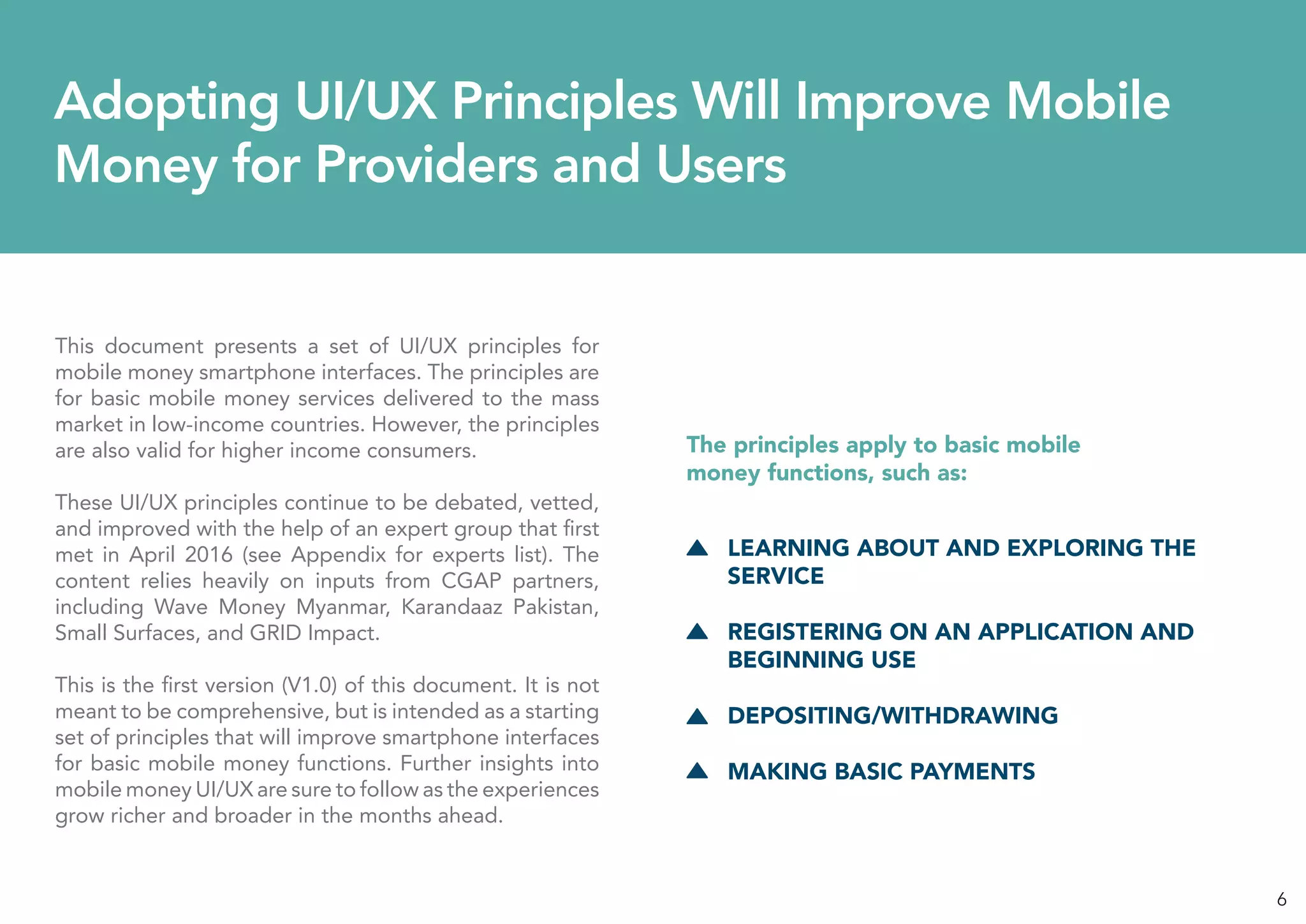 6
Adopting UI/UX Principles Will Improve Mobile
Money for Providers and Users
This document presents a set of UI/UX principles for
mobile money smartphone interfaces. The principles are
for basic mobile money services delivered to the mass
market in low-income countries. However, the principles
are also valid for higher income consumers.
These UI/UX principles continue to be debated, vetted,
and improved with the help of an expert group that first
met in April 2016 (see Appendix for experts list). The
content relies heavily on inputs from CGAP partners,
including Wave Money Myanmar, Karandaaz Pakistan,
Small Surfaces, and GRID Impact.
This is the first version (V1.0) of this document. It is not
meant to be comprehensive, but is intended as a starting
set of principles that will improve smartphone interfaces
for basic mobile money functions. Further insights into
mobile money UI/UX are sure to follow as the experiences
grow richer and broader in the months ahead.
LEARNING ABOUT AND EXPLORING THE
SERVICE
REGISTERING ON AN APPLICATION AND
BEGINNING USE
DEPOSITING/WITHDRAWING
MAKING BASIC PAYMENTS
The principles apply to basic mobile
money functions, such as:
 