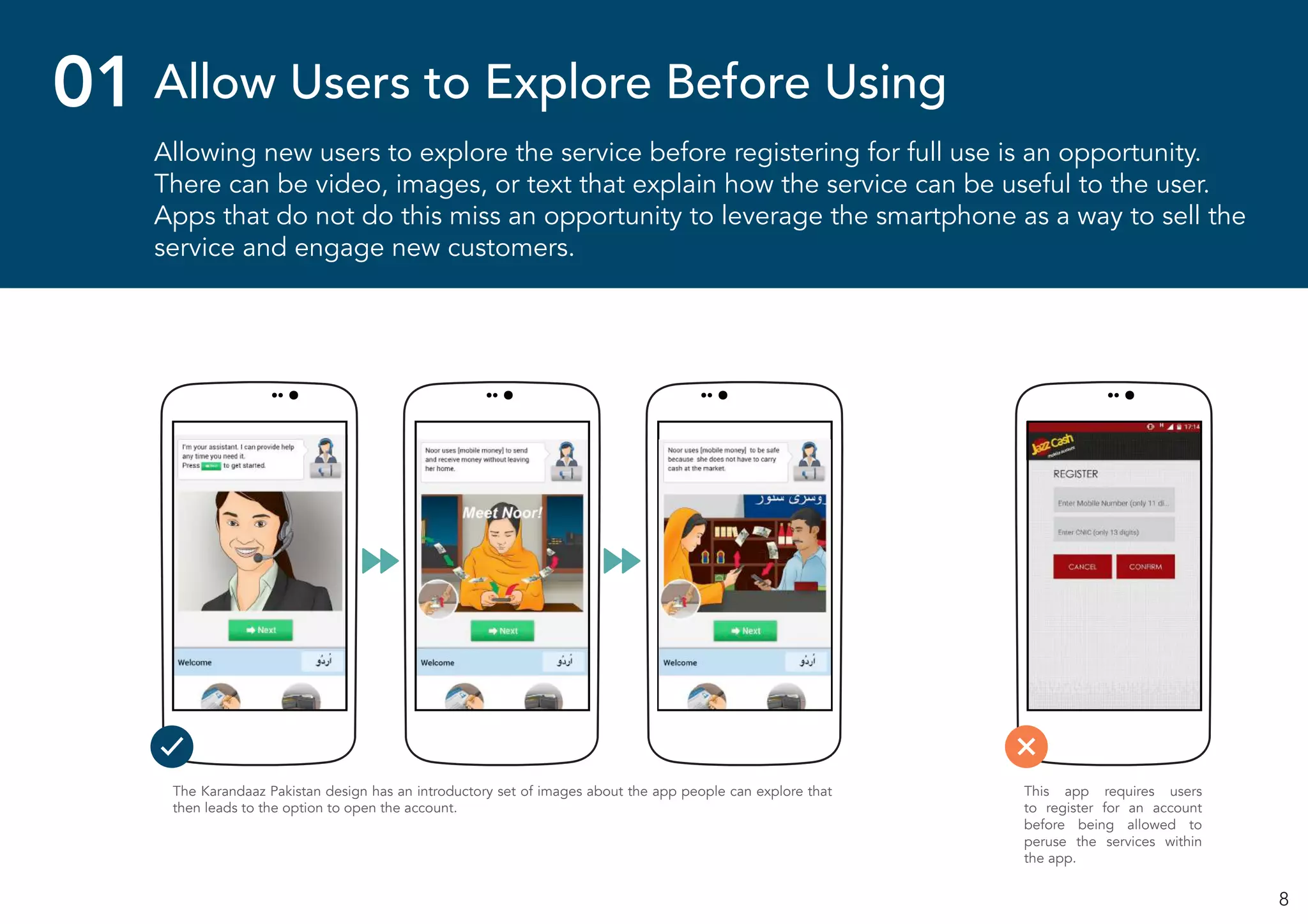 8
Allowing new users to explore the service before registering for full use is an opportunity.
There can be video, images, or text that explain how the service can be useful to the user.
Apps that do not do this miss an opportunity to leverage the smartphone as a way to sell the
service and engage new customers.
01 Allow Users to Explore Before Using
The Karandaaz Pakistan design has an introductory set of images about the app people can explore that
then leads to the option to open the account.
This app requires users
to register for an account
before being allowed to
peruse the services within
the app.
 