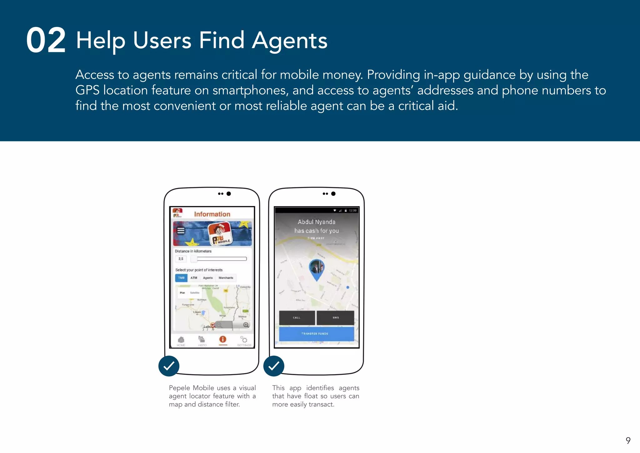 9
Access to agents remains critical for mobile money. Providing in-app guidance by using the
GPS location feature on smartphones, and access to agents’ addresses and phone numbers to
find the most convenient or most reliable agent can be a critical aid.
Help Users Find Agents02
Pepele Mobile uses a visual
agent locator feature with a
map and distance filter.
This app identifies agents
that have float so users can
more easily transact.
 