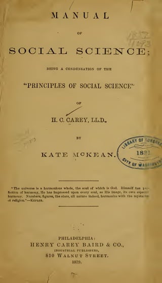 / [
MANUAL
h
SOCIAL SCIEN"Ci];
BEING A CONDENSATION OF THE
"PRINCIPLES OF SOCIAL SCIENCE"
H. 0. CAREY, LL.D,
KATE MOKp: A.N.l ^^}^^
"The universe i« a harmonious whole, the soul of which is God. Ilimself tue jf-
fectiou of harmony, He has Impressed upon every soul, as His image, its own espe"-.':
harmony. Numbers, figures, the stars, all nature indeed, harmonize with the myste; ie*
111 religion." Kepler.
PHILADELPHIA:
HENRY CAREY BAIRD & CO.,
INDIISTRHL PUBLI.SHKRS,
810 Walnut Street.
1879.
 