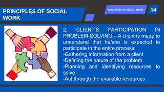 DISCIPLINE OF SOCIAL WORK
PRINCIPLES OF SOCIAL
WORK
14
2. CLIENT’S PARTICIPATION IN
PROBLEM-SOLVING – A client is made to
understand that he/she is expected to
participate in the entire process.
-Gathering information from a client
-Defining the nature of the problem
-Planning and identifying resources to
solve
-Act through the available resources
 