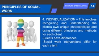 DISCIPLINE OF SOCIAL WORK
PRINCIPLES OF SOCIAL
WORK
14
4. INDIVIDUALIZATION – This involves
recognizing and understanding the
client’s own unique characteristics and
using different principles and methods
for each client.
-Clients have differences
-Social work interventions differ for
each client
 