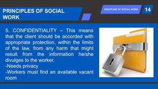 DISCIPLINE OF SOCIAL WORK
PRINCIPLES OF SOCIAL
WORK
14
5. CONFIDENTIALITY – This means
that the client should be accorded with
appropriate protection, within the limits
of the law, from any harm that might
result from the information he/she
divulges to the worker.
-Needs privacy
-Workers must find an available vacant
room
 