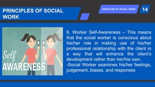 DISCIPLINE OF SOCIAL WORK
PRINCIPLES OF SOCIAL
WORK
14
6. Worker Self-Awareness – This means
that the social worker is conscious about
his/her role in making use of his/her
professional relationship with the client in
a way that will enhance the client’s
development rather than her/his own.
-Social Worker examines his/her feelings,
judgement, biases, and responses
 