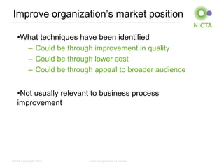 Improve organization’s market position

   •What techniques have been identified
     – Could be through improvement in quality
     – Could be through lower cost
     – Could be through appeal to broader audience


   •Not usually relevant to business process
   improvement




NICTA Copyright 2012   From imagination to impact
 