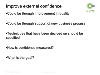Improve external confidence
 •Could be through improvement in quality

 •Could be through support of new business process

 •Techniques that have been decided on should be
 specified

 •How is confidence measured?

 •What is the goal?


NICTA Copyright 2012   From imagination to impact
 