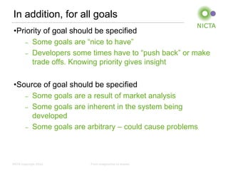 In addition, for all goals
 •Priority of goal should be specified
    – Some goals are “nice to have”

    – Developers some times have to “push back” or make
       trade offs. Knowing priority gives insight

 •Source of goal should be specified
    – Some goals are a result of market analysis

    – Some goals are inherent in the system being
      developed
    – Some goals are arbitrary – could cause problems




NICTA Copyright 2012   From imagination to impact
 
