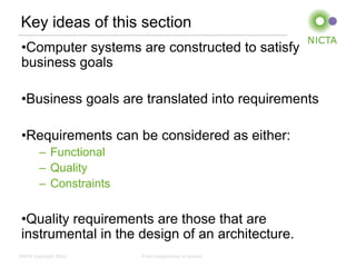 Key ideas of this section
 •Computer systems are constructed to satisfy
 business goals

 •Business goals are translated into requirements

 •Requirements can be considered as either:
        – Functional
        – Quality
        – Constraints


 •Quality requirements are those that are
 instrumental in the design of an architecture.
NICTA Copyright 2012    From imagination to impact
 