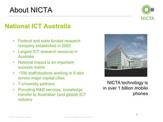 About NICTA

National ICT Australia

    • Federal and state funded research
      company established in 2002
    • Largest ICT research resource in
      Australia
    • National impact is an important
      success metric
    • ~700 staff/students working in 5 labs
      across major capital cities
    • 7 university partners                                     NICTA technology is
    • Providing R&D services, knowledge                       in over 1 billion mobile
      transfer to Australian (and global) ICT                                  phones
      industry


                                                                               2
 NICTA Copyright 2012            From imagination to impact
 