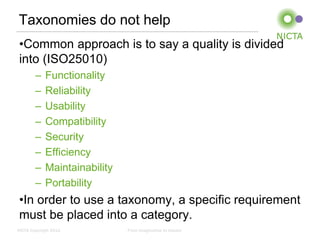 Taxonomies do not help
 •Common approach is to say a quality is divided
 into (ISO25010)
        –    Functionality
        –    Reliability
        –    Usability
        –    Compatibility
        –    Security
        –    Efficiency
        –    Maintainability
        –    Portability
 •In order to use a taxonomy, a specific requirement
 must be placed into a category.
NICTA Copyright 2012           From imagination to impact
 