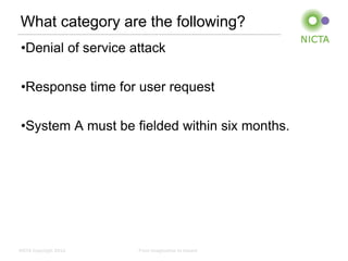 What category are the following?
 •Denial of service attack

 •Response time for user request

 •System A must be fielded within six months.




NICTA Copyright 2012   From imagination to impact
 