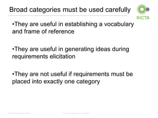 Broad categories must be used carefully

   •They are useful in establishing a vocabulary
   and frame of reference

   •They are useful in generating ideas during
   requirements elicitation

   •They are not useful if requirements must be
   placed into exactly one category




NICTA Copyright 2012   From imagination to impact
 