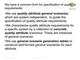 We have a common form for specification of quality
requirements
 •We use quality attribute general scenarios,
 which are system independent, to guide the
 specification of quality attribute requirements.
 •We characterize quality attribute requirements for
 a specific system by a collection of concrete
 quality attribute scenarios. These are instances
 of general scenarios.
 •We use general scenario generation tables to
 construct well-formed general scenarios for each
 attribute.

NICTA Copyright 2012   From imagination to impact
 