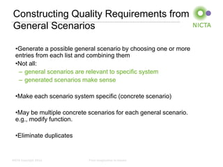 Constructing Quality Requirements from
General Scenarios

  •Generate a possible general scenario by choosing one or more
  entries from each list and combining them
  •Not all:
   – general scenarios are relevant to specific system
   – generated scenarios make sense

  •Make each scenario system specific (concrete scenario)

  •May be multiple concrete scenarios for each general scenario.
  e.g., modify function.

  •Eliminate duplicates


NICTA Copyright 2012        From imagination to impact
 