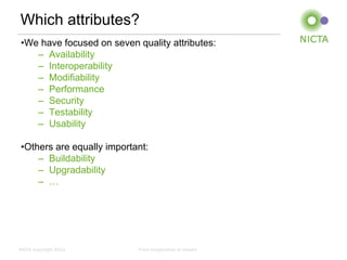Which attributes?
 •We have focused on seven quality attributes:
    – Availability
    – Interoperability
    – Modifiability
    – Performance
    – Security
    – Testability
    – Usability

 •Others are equally important:
     – Buildability
     – Upgradability
     – …




NICTA Copyright 2012        From imagination to impact
 