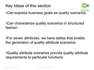 Key Ideas of this section
 •Can express business goals as quality scenarios

 •Can characterize quality scenarios in structured
 fashion

 •For seven attributes, we have tables that enable
 the generation of quality attribute scenarios

 •Quality attribute scenarios provide quality attribute
 requirements to particular functions

NICTA Copyright 2012   From imagination to impact
 