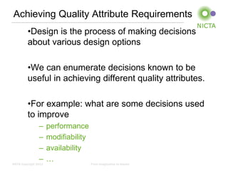 Achieving Quality Attribute Requirements
          •Design is the process of making decisions
          about various design options

          •We can enumerate decisions known to be
          useful in achieving different quality attributes.

          •For example: what are some decisions used
          to improve
                 –     performance
                 –     modifiability
                 –     availability
                 –     …
NICTA Copyright 2012                   From imagination to impact
 
