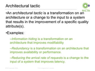 Architectural tactic
 •An architectural tactic is a transformation on an
 architecture or a change to the input to a system
 that results in the improvement of a specific quality
 attribute(s).
 •Examples:
       –Information hiding is a transformation on an
       architecture that improves modifiability
       –Redundancy is a transformation on an architecture that
       improves availability or performance.
       –Reducing the arrival rate of requests is a change to the
       input of a system that improves latency.
NICTA Copyright 2012       From imagination to impact
 